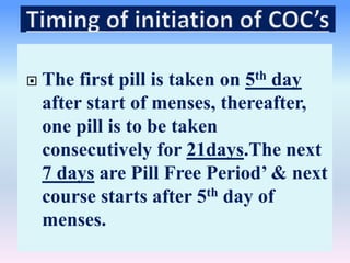 The first pill is taken on 5th day
after start of menses, thereafter,
one pill is to be taken
consecutively for 21days.The next
7 days are Pill Free Period’ & next
course starts after 5th day of
menses.
 