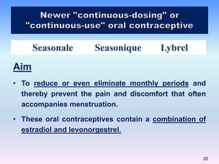 20
Seasonale Seasonique Lybrel
Aim
• To reduce or even eliminate monthly periods and
thereby prevent the pain and discomfort that often
accompanies menstruation.
• These oral contraceptives contain a combination of
estradiol and levonorgestrel.
 