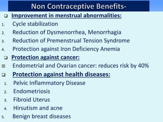  Improvement in menstrual abnormalities:
1. Cycle stabilization
2. Reduction of Dysmenorrhea, Menorrhagia
3. Reduction of Premenstrual Tension Syndrome
4. Protection against Iron Deficiency Anemia
 Protection against cancer:
 Endometrial and Ovarian cancer: reduces risk by 40%
 Protection against health diseases:
1. Pelvic Inflammatory Disease
2. Endometriosis
3. Fibroid Uterus
4. Hirsutism and acne
5. Benign breast diseases
 