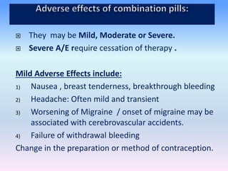 They may be Mild, Moderate or Severe.
 Severe A/E require cessation of therapy .
Mild Adverse Effects include:
1) Nausea , breast tenderness, breakthrough bleeding
2) Headache: Often mild and transient
3) Worsening of Migraine / onset of migraine may be
associated with cerebrovascular accidents.
4) Failure of withdrawal bleeding
Change in the preparation or method of contraception.
 