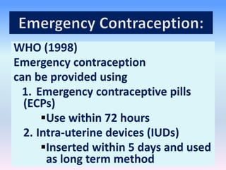 WHO (1998)
Emergency contraception
can be provided using
1. Emergency contraceptive pills
(ECPs)
Use within 72 hours
2. Intra-uterine devices (IUDs)
Inserted within 5 days and used
as long term method
 