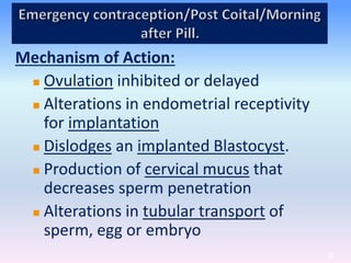 39
Mechanism of Action:
 Ovulation inhibited or delayed
 Alterations in endometrial receptivity
for implantation
 Dislodges an implanted Blastocyst.
 Production of cervical mucus that
decreases sperm penetration
 Alterations in tubular transport of
sperm, egg or embryo
 