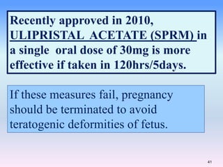41
Recently approved in 2010,
ULIPRISTAL ACETATE (SPRM) in
a single oral dose of 30mg is more
effective if taken in 120hrs/5days.
If these measures fail, pregnancy
should be terminated to avoid
teratogenic deformities of fetus.
 