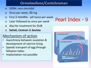 42
 SERM, non-steroidal
 Once per week, 30 mg
 First 3 months - pill twice per week
 Later followed by once per week
 Also for treatment for DUB
 Saheli, Centron & Sevista
Mechanism of action
• Asynchrony between ovulation &
development of uterine lining
• Speeds transport of egg through
fallopian tubes
• Implantation not possible
Pearl Index - 9
 