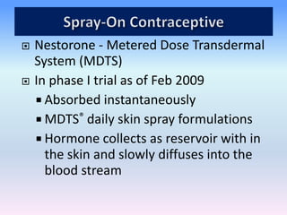  Nestorone - Metered Dose Transdermal
System (MDTS)
 In phase I trial as of Feb 2009
 Absorbed instantaneously
 MDTS® daily skin spray formulations
 Hormone collects as reservoir with in
the skin and slowly diffuses into the
blood stream
 