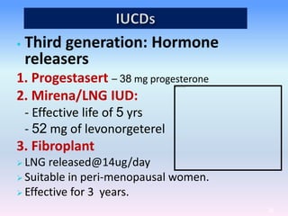 • Third generation: Hormone
releasers
1. Progestasert – 38 mg progesterone
2. Mirena/LNG IUD:
- Effective life of 5 yrs
- 52 mg of levonorgeterel
3. Fibroplant
 LNG released@14ug/day
 Suitable in peri-menopausal women.
 Effective for 3 years.
54
 