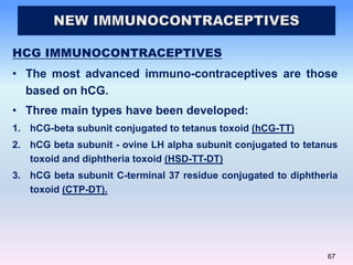 67
HCG IMMUNOCONTRACEPTIVES
• The most advanced immuno-contraceptives are those
based on hCG.
• Three main types have been developed:
1. hCG-beta subunit conjugated to tetanus toxoid (hCG-TT)
2. hCG beta subunit - ovine LH alpha subunit conjugated to tetanus
toxoid and diphtheria toxoid (HSD-TT-DT)
3. hCG beta subunit C-terminal 37 residue conjugated to diphtheria
toxoid (CTP-DT).
 
