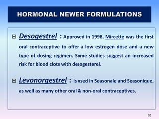 63
 Desogestrel : Approved in 1998, Mircette was the first
oral contraceptive to offer a low estrogen dose and a new
type...