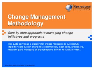 © Operational Excellence Consulting. All rights reserved.
The guide serves as a blueprint for change managers to successfully
implement and sustain change by systematically diagnosing, anticipating,
measuring and managing change programs in their work environment.
Change Management
Methodology
Step by step approach to managing change
initiatives and programs
 