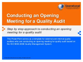 © Operational Excellence Consulting. All rights reserved.
This PowerPoint serves as a template for external and internal quality
auditors who are conducting an opening meeting for quality audit based on
the ISO 9000:2008 Quality Management System.
Conducting an Opening
Meeting for a Quality Audit
Step by step approach to conducting an opening
meeting for a quality audit
 