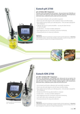 Eutech pH 2700
                                           pH / mV-Redox-ORP / Temperature
                                           Oversize screen with large fonts yet compact – the new Eutech pH 2700 offers an
                                           easy to read screen that says more! View pH or ORP readings, with temperature,
                                           electrode status, calibration points, date and time all at once!

                                           •	 Up to 6-point calibration with auto-buffer recognition
                                           •	 Quick, easy electrode diagnosis with multiple pH slopes and offset display
                                           •	 Non-volatile memory holds up to 500 data points – time and date-stamped for
                                           	 GLP compliance
                                           •	 Calibrate with up to 5 custom pH buffers – use any pH values that are
                                           	 ≥1.0 pH unit apart
                                           •	 Cal-due alarm – no more out-dated calibrations!
                                           •	 Auto-logging function for convenient continuous monitoring
                                           •	 Password protection for setup and calibration

                                           Applications:
                                           • Educational: Useful for most laboratory, ecological studies and other applications. • Laboratory:
                                           Environmental studies, chemical labs, titrations and quality assurance testing, where GLP
                                           data-management is required. Use in all types of food processing.




                                           Eutech ION 2700
                                           pH / ION / mV-Redox-ORP / Temperature
                                           Intuitive, self-diagnostic and flexible with advanced set-up options for
                                           user-customization, the Eutech ION 2700 series comes with a large, one-glance-
                                           sees-all screen. View pH, ION or Redox reading together with temperature,
                                           electrode status, calibration points, date and time all at once!

                                           •	 Up to 6-point push button calibration with auto-buffer recognition
                                           •	 Quick, easy electrode diagnosis with pH slope and offset display
                                           •	 Non-volatile memory holds up to 500 data points – time and date-stamped for
                                           	 GLP compliance
                                           •	 Bi-directional RS232 for easy data transfer to computer
                                           •	 Cal-due alarm – no more out-dated calibrations!
                                           •	 Auto-logging function for convenient continuous monitoring
                                           •	 Limit alarm alerts when reading falls out of range
                                           •	 Password protection for setup and calibration

Use with any BNC Ion Selective Electrode   Applications:
(ISE) – sold separately                    • Educational: Useful for most laboratory, ecological studies and other applications. • Laboratory:
                                           Environmental studies, chemical labs, titrations and quality assurance testing, where GLP
                                           data-management is required. Use in all types of food processing.

                                                                                                                                 page | 03
 