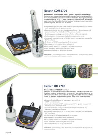 Eutech CON 2700
             Conductivity / Total Dissolved Solids / Salinity / Resistivity / Temperature
             Featuring auto-standardization, auto-calibration and auto-ranging capabilities,
             the Eutech CON 2700 accepts 2-cell and 4-cell electrodes, allowing a broad range
             of measurement at up to ±1 % full scale accuracy. Meter comes with a multi
             data screen that shows Conductivity readings, temperature, electrode status,
             calibration points, date and time all at once.

             •	 Choose auto-calibration with preset values for quick easy calibration, or manual
             	 multi-point calibration for greater accuracy
             •	 Easy standardization with auto-standardization feature – detect the exact cell
             	 constant value of your electrodes with the press of a button
             •	 Quick, easy electrode diagnosis with the effective cell constants display
             •	 Replatinization in 5 minutes with the built-in replanitization circuit
             •	 Non-volatile memory holds up to 500 data points – time and date-stamped for
             	 GLP compliance
             •	 Bi-directional RS232 for easy data transfer to computer
             •	 Cal-due alarm – no more out-dated calibrations!
             •	 Auto-logging function for convenient continuous monitoring
             •	 Limit alarm alerts when reading falls out of range
             •	 Password protection for setup and calibration

             Applications: • Environmental studies • Chemical laboratories • Quality assurance testing
             • Food science • Ecological studies • Education institution




             Eutech DO 2700
             Dissolved Oxygen / BOD / Temperature
             Designed for optimal performance and versatility, the DO 2700 come with
             intuitive, advance set-up options for extensive user-customization at an
             affordable price! Meter comes with self-stirring probe and bi-directional RS232
             – ideal for BOD and other Dissolved Oxygen applications in the laboratory.

             •	 Measures Dissolved Oxygen in % saturation, ppm, mg/L at
             	 ±0.5 % full scale accuracy
             •	 Automatic calibration at 100 % and independent 0 % – greater measurement
             	 sensitivity during low oxygen levels
             •	 Accurate readings in varying conditions with Temperature, Salinity and
             	 Barometric Pressure Compensation
             •	 Non-volatile memory holds up to 500 data points – time and date-stamped for
             	 GLP compliance
             •	 Bi-directional RS232 for easy data transfer to computer
             •	 Cal-due alarm – no more out-dated calibrations!
             •	 Auto-logging function for convenient continuous monitoring
             •	 Limit alarm alerts when reading falls out of range
             •	 Password protection for setup and calibration

             Applications: • Environmental studies • Wastewater and water treatment • Ecological studies
             • Education institution

 age | 04
p
 