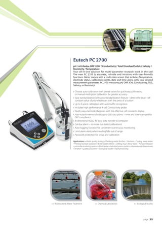 Eutech PC 2700
                      pH / mV-Redox-ORP / ION / Conductivity / Total Dissolved Solids / Salinity /
                      Resistivity / Temperature
                      Your all-in-one solution for multi-parameter research work in the lab!
                      The new PC 2700 is accurate, reliable and intuitive with user-friendly
                      functions. Meter comes with a multi-data screen that includes Temperature,
                      electrode status, calibration points, date and time along with your desired
                      measurement parameter. PC 2700 measures pH, ORP, ION, Conductivity, TDS,
                      Salinity, or Resistivity!

                      •	 Choose auto-calibration with preset values for quick easy calibration,
                      	 or manual multi-point calibration for greater accuracy
                      •	 Easy standardization with auto-standardization feature – detect the exact cell
                      	 constant value of your electrodes with the press of a button
                      •	 Up to 6-point calibration with auto-buffer recognition
                      •	 Includes high performance 4-cell Conductivity probe
                      •	 Quick, easy electrode diagnosis with the effective cell constants display
                      •	 Non-volatile memory holds up to 500 data points – time and date-stamped for
                      	 GLP compliance
                      •	 Bi-directional RS232 for easy data transfer to computer
                      •	 Cal-due alarm – no more out-dated calibrations!
                      •	 Auto-logging function for convenient continuous monitoring
                      •	 Limit alarm alerts when reading falls out of range
                      •	 Password protection for setup and calibration

                      Applications: • Water quality testing • Checking metal finishes • Solutions • Cooling tower water
                      • Printing fountain solutions • Boiler water • Brines • Drilling mud • Rinse tanks • Ponds • Pollution
                      control • Recirculating systems • Waste water • Industrial process systems • General use in laboratories
                      • Titration • Quality assurance • Ecological studies • Food-processing




 Wastewater  Water Treatment                    Chemical Laboratories                            Ecological Studies




                                                                                                                page | 05
 