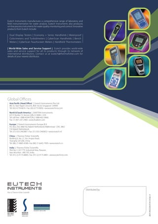 Eutech Instruments manufactures a comprehensive range of laboratory and
field instrumentation for water analysis. Eutech Instruments also produces
on-line process instruments for water quality monitoring and control. Innovative
products from Eutech include:

   Dual Display Testers | Economy + Series Handhelds | Waterproof
   Colorimeters and Turbidimeters | CyberScan Handhelds | Bench
   Meters | CyberScan Touchscreen Meters | Handheld Thermometers

| World-Wide Sales and Service Support |   Eutech provides world-wide
sales and service support for all its products through its network of
international distributors. Contact us at eutech@thermofisher.com for
details of your nearest distributor.




Global Offices
  Asia Pacific (Head Office) | Eutech Instruments Pte Ltd
  Blk 55, Ayer Rajah Crescent, #04-16/24, Singapore 139949
  Tel: (65) 6778-6876 • Fax: (65) 6773-0836 • www.eutechinst.com

  North  South America | OAKTON Instruments
  625 E Bunker Ct, Vernon Hills, IL 60061, USA
  Tel: toll free 1-888-4OAKTON (1-888-462-5866)
  Fax: (1) 847-247-2984 • www.4oakton.com

  Europe | Eutech Instruments Europe B.V.
  P.O. Box 254, 3860 AG Nijkerk Netherlands Wallerstraat 125K, 3862
  CN Nijkerk Netherlands
  Tel: (31) 033-2463887 • Fax: (31) 033-2460832 • www.eutech.nl

  China | Thermo Fisher Scientific
  Building 6, No. 27, Xin Jinqiao Road,
  Shanghai 201206, China
  Tel: (86) 21-6865-4588 • Fax (86) 21-6445-7909 • www.eutech.cn

  India | Thermo Fisher Scientific
  Plot No. C-327, TTC Industrial Area, Pawane,
  Navi Mumbai - 400 705, India
  Tel: (91) 22-4175-8800 • Fax: (91) 22-4175-8801 • www.eutechinst.com




                                                                                   Distributed by:
Part of Thermo Fisher Scientific
                                                                                                     BEN 08X233810 05/10 Rev 0




                                   Awarded in 2001  2003



                    2006  2007
 