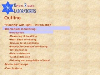 Outline
•“Hearing” with light – Introduction
•Biomedical monitoring:
   •Introduction
   •Measuring of breathing
   •Heart beats monitoring
   •Glucose level monitoring
   •Blood pulse pressure monitoring
   •IOP monitoring
   •Malaria detection
   •Alcohol detection
   •Oximetry and coagulation of blood
•Micro endoscope
•Conclusions
                                        11
 