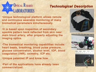 Technological Description


•Unique technological platform allows remote
and continuous wearable monitoring of many
biomedical parameters simultaneously.

•It is based upon inspection of secondary
speckle pattern back reflected from skin near
main blood artery, after properly adjusting the
imaging optics.

•The biomedical monitoring capabilities include:
heart beats, breathing, blood pulse pressure,
glucose concentration, alcohol level, IOP, blood
coagulation (INR), oximetry, ICP etc.
•Unique patented IP and know how.

•Part of the applications have already been
commercialized.                                          12
 