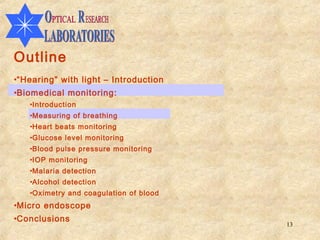 Outline
•“Hearing” with light – Introduction
•Biomedical monitoring:
   •Introduction
   •Measuring of breathing
   •Heart beats monitoring
   •Glucose level monitoring
   •Blood pulse pressure monitoring
   •IOP monitoring
   •Malaria detection
   •Alcohol detection
   •Oximetry and coagulation of blood
•Micro endoscope
•Conclusions
                                        13
 
