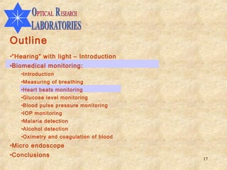 Outline
•“Hearing” with light – Introduction
•Biomedical monitoring:
   •Introduction
   •Measuring of breathing
   •Heart beats monitoring
   •Glucose level monitoring
   •Blood pulse pressure monitoring
   •IOP monitoring
   •Malaria detection
   •Alcohol detection
   •Oximetry and coagulation of blood
•Micro endoscope
•Conclusions
                                        17
 
