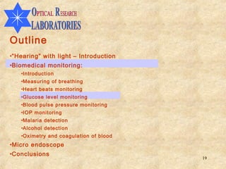 Outline
•“Hearing” with light – Introduction
•Biomedical monitoring:
   •Introduction
   •Measuring of breathing
   •Heart beats monitoring
   •Glucose level monitoring
   •Blood pulse pressure monitoring
   •IOP monitoring
   •Malaria detection
   •Alcohol detection
   •Oximetry and coagulation of blood
•Micro endoscope
•Conclusions
                                        19
 