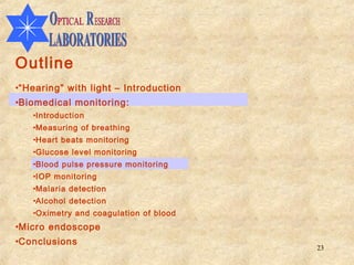 Outline
•“Hearing” with light – Introduction
•Biomedical monitoring:
   •Introduction
   •Measuring of breathing
   •Heart beats monitoring
   •Glucose level monitoring
   •Blood pulse pressure monitoring
   •IOP monitoring
   •Malaria detection
   •Alcohol detection
   •Oximetry and coagulation of blood
•Micro endoscope
•Conclusions
                                        23
 