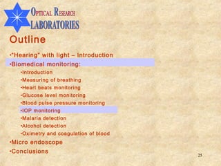 Outline
•“Hearing” with light – Introduction
•Biomedical monitoring:
   •Introduction
   •Measuring of breathing
   •Heart beats monitoring
   •Glucose level monitoring
   •Blood pulse pressure monitoring
   •IOP monitoring
   •Malaria detection
   •Alcohol detection
   •Oximetry and coagulation of blood
•Micro endoscope
•Conclusions
                                        25
 