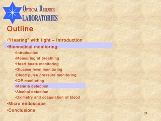Outline
•“Hearing” with light – Introduction
•Biomedical monitoring:
   •Introduction
   •Measuring of breathing
   •Heart beats monitoring
   •Glucose level monitoring
   •Blood pulse pressure monitoring
   •IOP monitoring
   •Malaria detection
   •Alcohol detection
   •Oximetry and coagulation of blood
•Micro endoscope
•Conclusions
                                        28
 