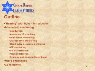 Outline
•“Hearing” with light – Introduction
•Biomedical monitoring:
   •Introduction
   •Measuring of breathing
   •Heart beats monitoring
   •Glucose level monitoring
   •Blood pulse pressure monitoring
   •IOP monitoring
   •Malaria detection
   •Alcohol detection
   •Oximetry and coagulation of blood
•Micro endoscope
•Conclusions
                                        3
 