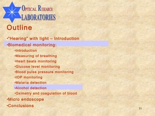 Outline
•“Hearing” with light – Introduction
•Biomedical monitoring:
   •Introduction
   •Measuring of breathing
   •Heart beats monitoring
   •Glucose level monitoring
   •Blood pulse pressure monitoring
   •IOP monitoring
   •Malaria detection
   •Alcohol detection
   •Oximetry and coagulation of blood
•Micro endoscope
•Conclusions
                                        31
 