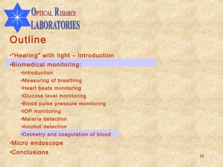Outline
•“Hearing” with light – Introduction
•Biomedical monitoring:
   •Introduction
   •Measuring of breathing
   •Heart beats monitoring
   •Glucose level monitoring
   •Blood pulse pressure monitoring
   •IOP monitoring
   •Malaria detection
   •Alcohol detection
   •Oximetry and coagulation of blood
•Micro endoscope
•Conclusions
                                        35
 