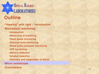 Outline
•“Hearing” with light – Introduction
•Biomedical monitoring:
   •Introduction
   •Measuring of breathing
   •Heart beats monitoring
   •Glucose level monitoring
   •Blood pulse pressure monitoring
   •IOP monitoring
   •Malaria detection
   •Alcohol detection
   •Oximetry and coagulation of blood
•Micro endoscope
•Conclusions
                                        37
 