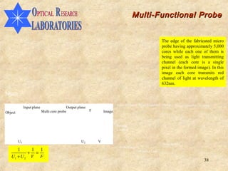 Multi-Functional Probe


                                                                                                          The edge of the fabricated micro
                                                                                                          probe having approximately 5,000
                                                                                                          cores while each one of them is
                                                                                                          being used as light transmitting
                                                                                                          channel (each core is a single
                                                                                                          pixel in the formed image). In this
                                                                                                          image each core transmits red
                                                                                                          channel of light at wavelength of
                                                                                                          632nm.

50µm
                                                                           Laser (632nm) Beam Expander Mirror      Laser Controller Camera
              Input plane                   Output plane
                            Multi core probe               F       Image
Object


                                                                           Sample
                                                                           Location


         U1                                          U2        V
                                                                                                          Beam Splitter
                                                                            Probe Location
      1     1 1
           + =                                                                           Objective Lens
   U1 + U 2 V F
                                                                                                                                      38
 