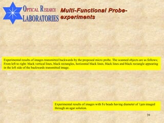 Multi-Functional Probe-
                                             experiments




Experimental results of images transmitted backwards by the proposed micro probe. The scanned objects are as follows;
From left to right: black vertical lines, black rectangles, horizontal black lines, black lines and black rectangle appearing
in the left side of the backwards transmitted image.
  5µm




  2µm
                                         Experimental results of images with Fe beads having diameter of 1µm imaged
                                         through an agar solution.

                                                                                                                   39
 