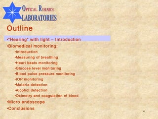 Outline
•“Hearing” with light – Introduction
•Biomedical monitoring:
   •Introduction
   •Measuring of breathing
   •Heart beats monitoring
   •Glucose level monitoring
   •Blood pulse pressure monitoring
   •IOP monitoring
   •Malaria detection
   •Alcohol detection
   •Oximetry and coagulation of blood
•Micro endoscope
•Conclusions
                                        4
 