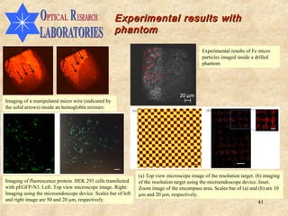 Experimental results with
                                                    phantom

                                                                                            Experimental results of Fe micro
                                                                                            particles imaged inside a drilled
                                                                                            phantom




Imaging of a manipulated micro wire (indicated by
the solid arrows) inside an hemoglobin mixture.




                                                              (a) Top view microscope image of the resolution target. (b) imaging
Imaging of fluorescence protein. HEK 293 cells transfected    of the resolution target using the microendoscope device. Inset.
with pEGFP-N3. Left: Top view microscope image. Right:        Zoom image of the encompass area. Scales bar of (a) and (b) are 10
Imaging using the microendoscope device. Scales bar of left   µm and 20 µm, respectively.
and right image are 50 and 20 µm, respectively.
                                                                                                                       41
 