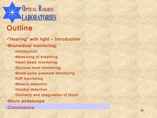 Outline
•“Hearing” with light – Introduction
•Biomedical monitoring:
   •Introduction
   •Measuring of breathing
   •Heart beats monitoring
   •Glucose level monitoring
   •Blood pulse pressure monitoring
   •IOP monitoring
   •Malaria detection
   •Alcohol detection
   •Oximetry and coagulation of blood
•Micro endoscope
•Conclusions
                                        46
 