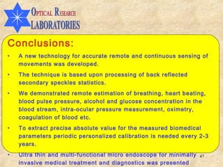 Conclusions:
•   A new technology for accurate remote and continuous sensing of
    movements was developed.
•   The technique is based upon processing of back reflected
    secondary speckles statistics.
•   We demonstrated remote estimation of breathing, heart beating,
    blood pulse pressure, alcohol and glucose concentration in the
    blood stream, intra-ocular pressure measurement, oximetry,
    coagulation of blood etc.
•   To extract precise absolute value for the measured biomedical
    parameters periodic personalized calibration is needed every 2-3
    years.
•   Ultra thin and multi-functional micro endoscope for minimally   47
    invasive medical treatment and diagnostics was presented
 