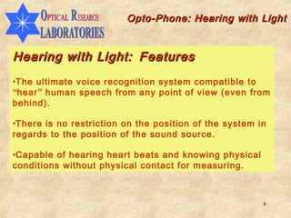 Opto-Phone: Hearing with Light


Hearing with Light: Features
•The ultimate voice recognition system compatible to
“hear” human speech from any point of view (even from
behind).

•There is no restriction on the position of the system in
regards to the position of the sound source.

•Capable of hearing heart beats and knowing physical
conditions without physical contact for measuring.



                                                        6
 