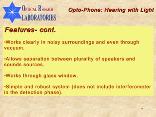 Opto-Phone: Hearing with Light


Features- cont.
•Works clearly in noisy surroundings and even through
vacuum.

•Allows separation between plurality of speakers and
sounds sources.

•Works through glass window.

•Simple and robust system (does not include interferometer
in the detection phase).


                                                        7
 