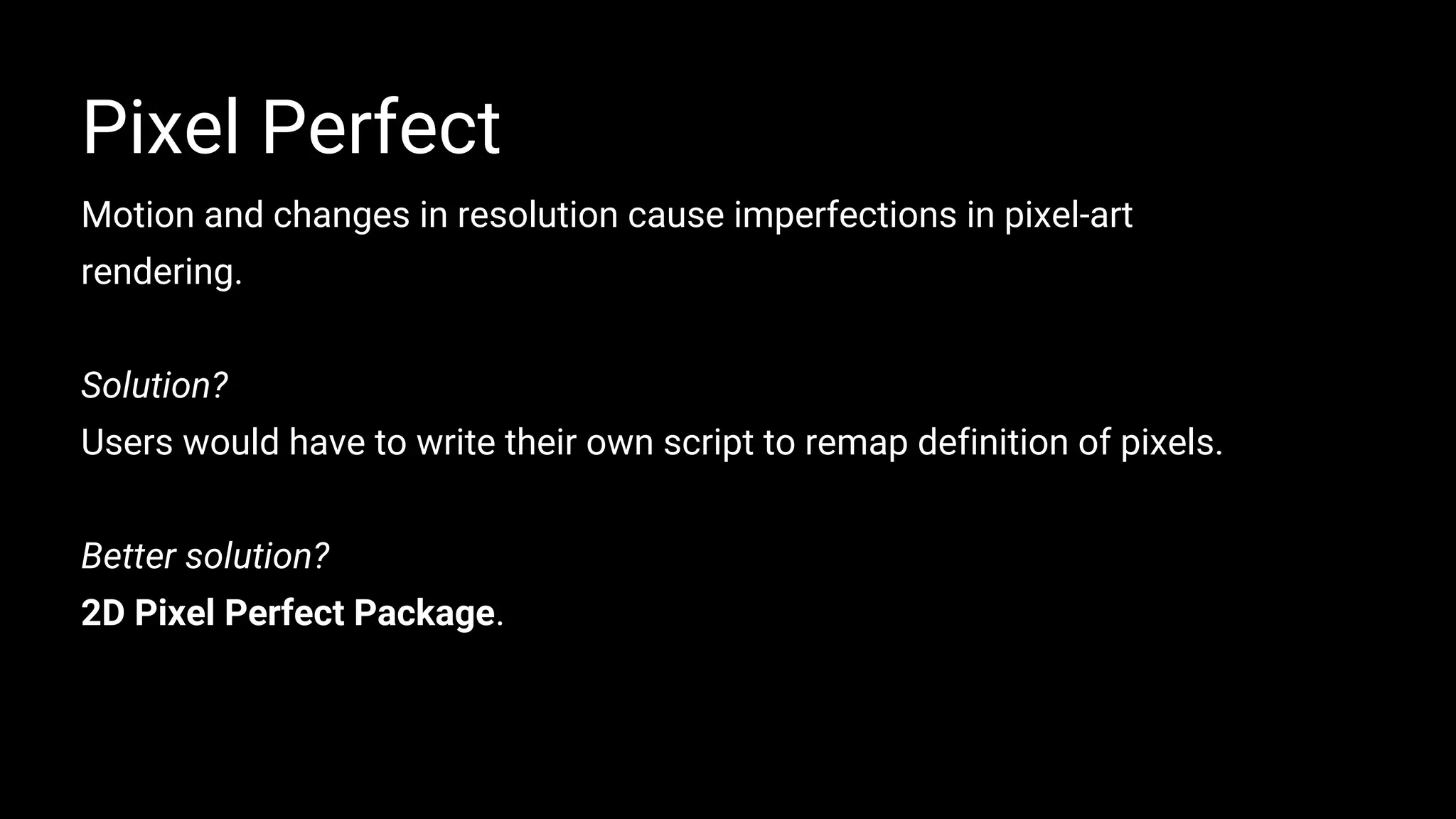 Motion and changes in resolution cause imperfections in pixel-art
rendering.
Solution?
Users would have to write their own script to remap definition of pixels.
Better solution?
2D Pixel Perfect Package.
Pixel Perfect
 
