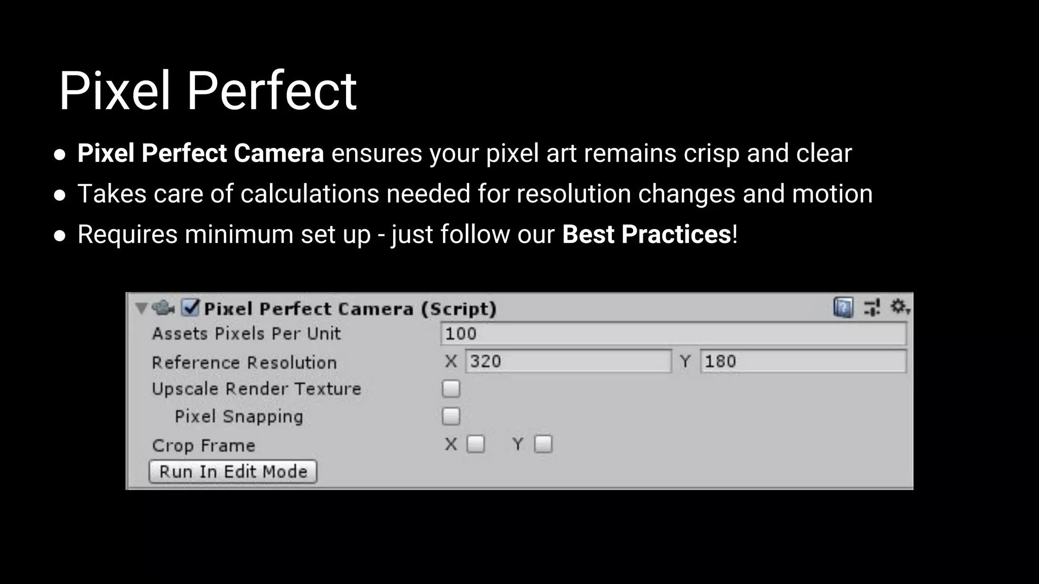 ● Pixel Perfect Camera ensures your pixel art remains crisp and clear
● Takes care of calculations needed for resolution changes and motion
● Requires minimum set up - just follow our Best Practices!
Pixel Perfect
 