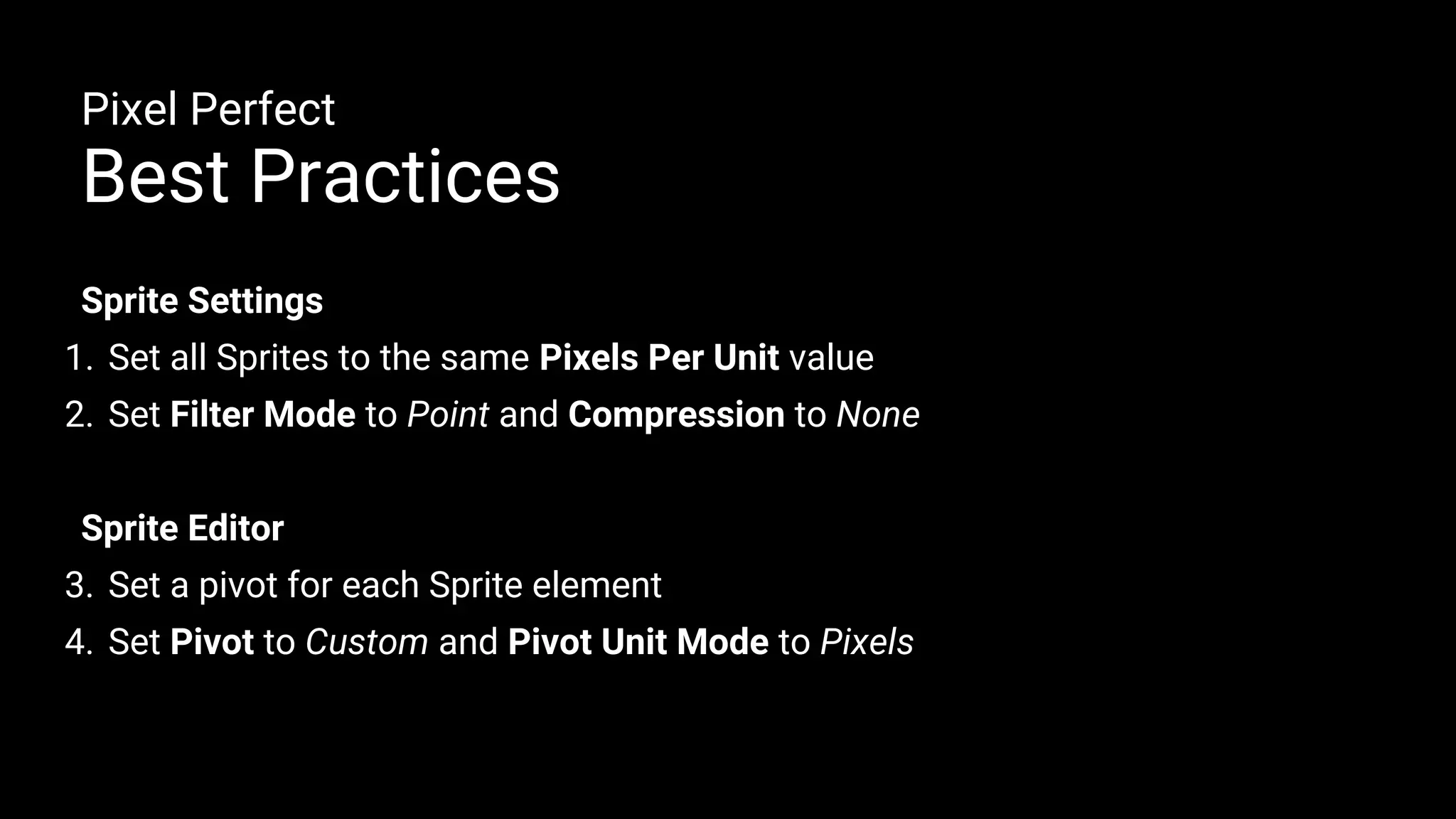 Sprite Settings
1. Set all Sprites to the same Pixels Per Unit value
2. Set Filter Mode to Point and Compression to None
Sprite Editor
3. Set a pivot for each Sprite element
4. Set Pivot to Custom and Pivot Unit Mode to Pixels
Pixel Perfect
Best Practices
 