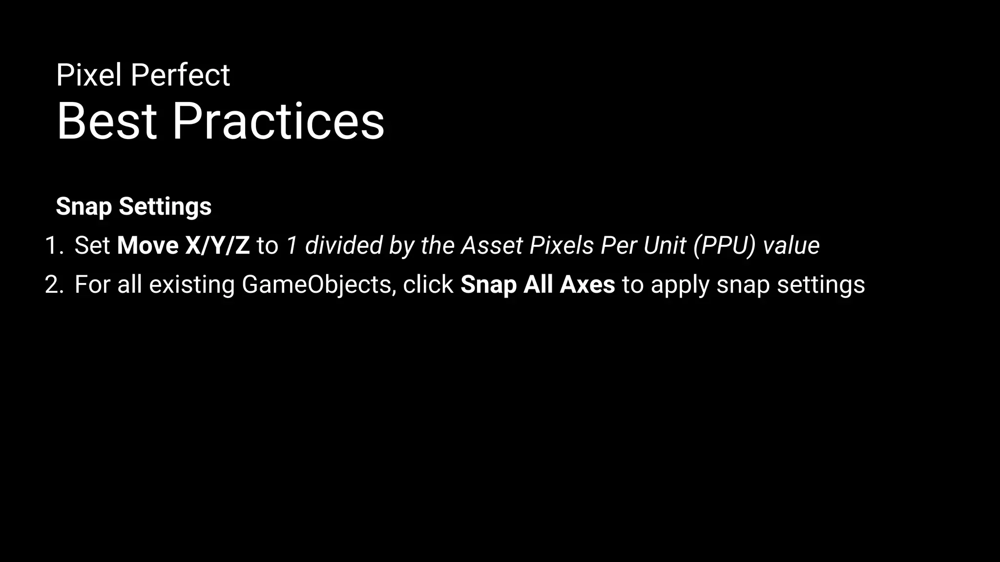 Snap Settings
1. Set Move X/Y/Z to 1 divided by the Asset Pixels Per Unit (PPU) value
2. For all existing GameObjects, click Snap All Axes to apply snap settings
Pixel Perfect
Best Practices
 