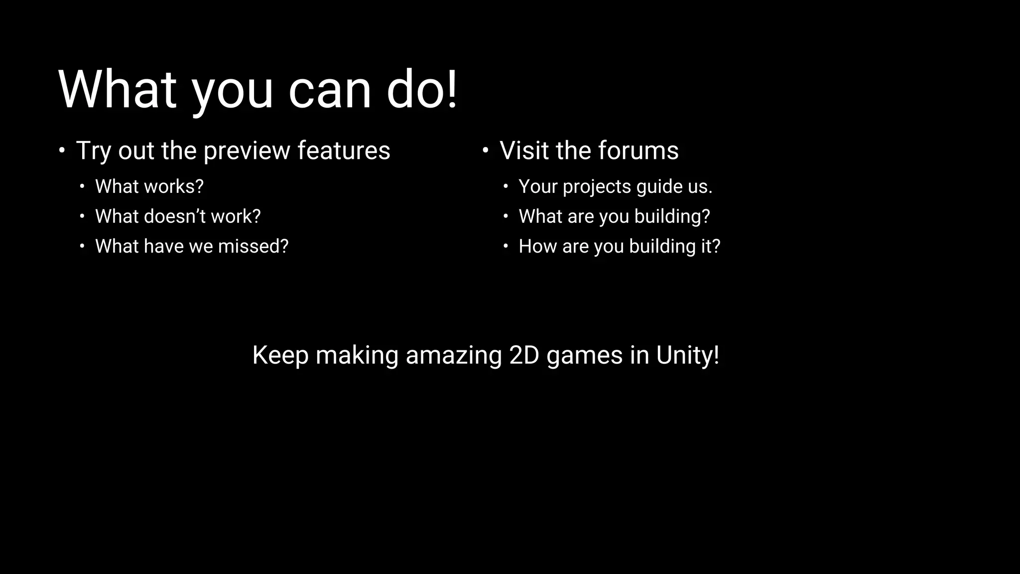 • Try out the preview features
• What works?
• What doesn’t work?
• What have we missed?
What you can do!
• Visit the forums
• Your projects guide us.
• What are you building?
• How are you building it?
Keep making amazing 2D games in Unity!
 