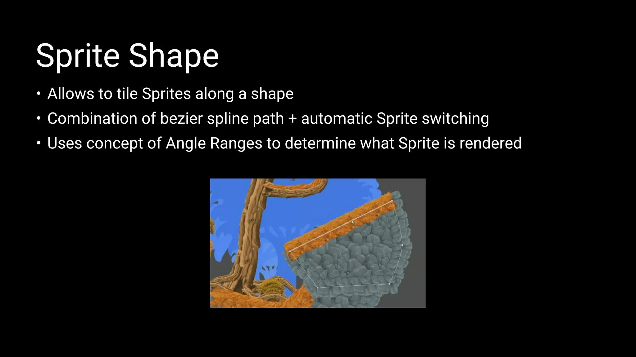 • Allows to tile Sprites along a shape
• Combination of bezier spline path + automatic Sprite switching
• Uses concept of Angle Ranges to determine what Sprite is rendered
Sprite Shape
 