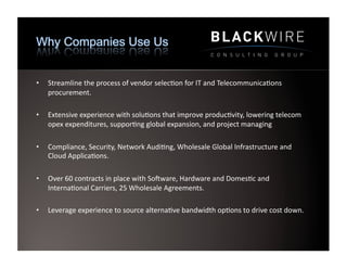 •    Streamline	
  the	
  process	
  of	
  vendor	
  selec9on	
  for	
  IT	
  and	
  Telecommunica9ons	
  
     procurement.	
  	
  

•    Extensive	
  experience	
  with	
  solu9ons	
  that	
  improve	
  produc9vity,	
  lowering	
  telecom	
  
     opex	
  expenditures,	
  suppor9ng	
  global	
  expansion,	
  and	
  project	
  managing	
  

•    Compliance,	
  Security,	
  Network	
  Audi9ng,	
  Wholesale	
  Global	
  Infrastructure	
  and	
  
     Cloud	
  Applica9ons.	
  	
  	
  

•    Over	
  60	
  contracts	
  in	
  place	
  with	
  SoPware,	
  Hardware	
  and	
  Domes9c	
  and	
  
     Interna9onal	
  Carriers,	
  25	
  Wholesale	
  Agreements.	
  

•    Leverage	
  experience	
  to	
  source	
  alterna9ve	
  bandwidth	
  op9ons	
  to	
  drive	
  cost	
  down.	
  	
  
 