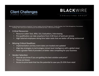 What	
  are	
  big	
  Telecommunica9ons	
  not	
  good	
  at?	
  	
  Service,	
  Support,	
  Account	
  Management,	
  Trouble	
  Shoo9ng,	
  Fault	
  Ticket	
  Management,	
  Procurement,	
  
         Invoicing,	
  “don’t	
  worry	
  you’re	
  covered	
  by	
  your	
  SLA	
  and	
  BTW	
  you	
  have	
  	
  a	
  new	
  account	
  manager”.	
  	
  


•       Cri9cal	
  Resources	
  
           •  Resource-­‐Laden	
  Task,	
  MSA,	
  SLA,	
  Evalua9ons,	
  Interviewing	
  
           •  Pre-­‐qualiﬁca9on	
  can	
  take	
  anywhere	
  from	
  4-­‐30	
  hours	
  of	
  work	
  per	
  service	
  
           •  High-­‐Salaried	
  employees	
  doing	
  9me	
  laden	
  tasks	
  that	
  are	
  beWer	
  oﬀ	
  being	
  outsourced	
  

•       Missing	
  Cri9cal	
  Deadlines	
  
           •  Implementa9on	
  and	
  key	
  event	
  dates	
  are	
  tracked	
  and	
  updated	
  
           •  Align	
  key	
  strategies	
  to	
  technologies	
  (street	
  level	
  intelligence	
  with	
  a	
  global	
  view)	
  
           •  Have	
  a	
  greater	
  ﬁeld	
  of	
  providers	
  at	
  beWer	
  rates	
  compe9ng	
  for	
  your	
  business	
  

•       Vendor	
  Selec9on	
  
           •  How	
  do	
  you	
  know	
  if	
  you	
  are	
  gecng	
  the	
  best	
  solu9on	
  and	
  price?	
  
           •  Throw	
  out	
  biases	
  
           •  Access	
  to	
  price	
  book	
  that	
  has	
  the	
  poten9al	
  to	
  save	
  you	
  25-­‐35%	
  from	
  retail	
  
 