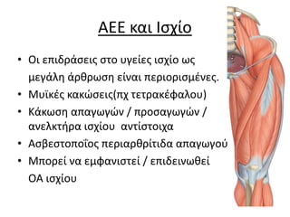 AEE και Ισχίο
• Οι επιδράσεις στο υγείες ισχίο ως
μεγάλη άρθρωση είναι περιορισμένες.
• Μυϊκές κακώσεις(πχ τετρακέφαλου)
• Κάκωση απαγωγών / προσαγωγών /
ανελκτήρα ισχίου αντίστοιχα
• Ασβεστοποΐoς περιαρθρίτιδα απαγωγού
• Μπορεί να εμφανιστεί / επιδεινωθεί
ΟΑ ισχίου
 
