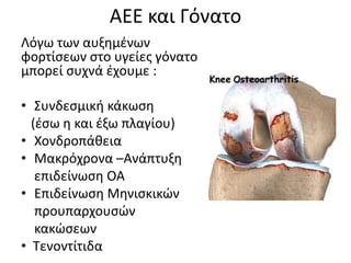 AEE και Γόνατο
Λόγω των αυξημένων
φορτίσεων στο υγείες γόνατο
μπορεί συχνά έχουμε :
• Συνδεσμική κάκωση
(έσω η και έξω πλαγίου)
• Χονδροπάθεια
• Μακρόχρονα –Ανάπτυξη
επιδείνωση ΟΑ
• Επιδείνωση Μηνισκικών
προυπαρχουσών
κακώσεων
• Τενοντίτιδα
 