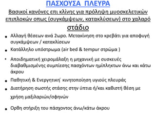 ΠΑΣΧΟΥΣΑ ΠΛΕΥΡΑ
Βασικοί κανόνες επι κλίνης για πρόληψη μυοσκελετικών
επιπλοκών οπως (συγκάμψεων, κατακλύσεων) στο χαλαρό
στάδιο
• Αλλαγή θέσεων ανά 2ωρο. Μετακίνηση στο κρεβάτι για αποφυγή
συγκάμψεων / κατακλίσεων
• Κατάλληλο υπόστρωμα (air bed & tempur στρώμα )
• Αποιδηματική χειρομάλαξη η μηχανική με συσκευές
διαβαθμισμένης συμπίεσης πασχόντων ημίπληκτων άνω και κάτω
άκρου
• Παθητική & Ενεργητικη ́ κινητοποίηση υγιούς πλευράς
• Διατήρηση σωστής στάσης στην ύπτια ή/και καθιστή θέση με
χρήση μαξιλαριών/σφηνών
• Ορθη στήριξη του πάσχοντος άνω/κάτω άκρου
 