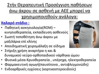 Στήν Θεραπευτική Προσέγγιση παθήσεων
άνω άκρου σε ασθενή με ΑΕΕ μπορεί να
χρησιμοποιηθούν ανάλογα:
Χαλαρό στάδιο :
• Παθητική ασκησιολογία(ROM) –
κινησιοθεραπεία, εκπαίδευση ασθενούς
• Σωστή τοποθέτηση άνω άκρου με
μαξιλάρια επί κλίνης
• Αποιδηματική χειρομάλαξη σε οίδημα
• Στήριξη χρήση αναρτήρα η και &
δυναμικού νεύρο-ορθοπαιδικού νάρθηκα ώμου
• Φυσικά μέσα-Κρυοθεραπεία , υπέρηχα, ηλεκτροθεραπεία
• Φαρμακευτική αγωγή(παυσίπονα , αντιφλεγμονώδη)
• Ενδοαρθρικές εγχύσεις (κορτικοστεροειδούς)
 